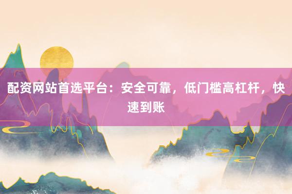 配资网站首选平台：安全可靠，低门槛高杠杆，快速到账