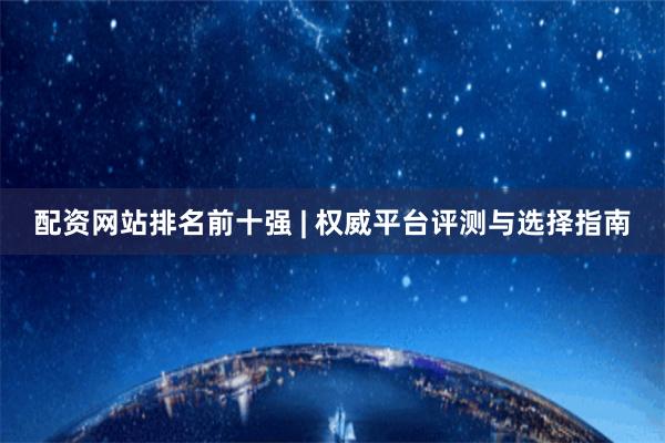 配资网站排名前十强 | 权威平台评测与选择指南