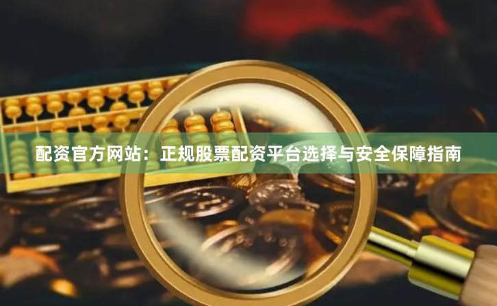配资官方网站：正规股票配资平台选择与安全保障指南