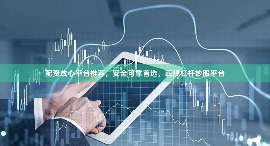 配资放心平台推荐，安全可靠首选，正规杠杆炒股平台