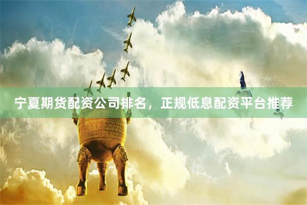 宁夏期货配资公司排名，正规低息配资平台推荐